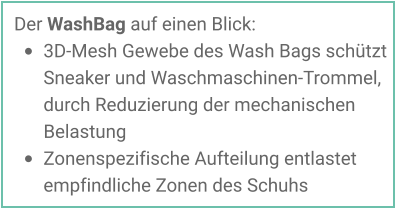 Der WashBag auf einen Blick: •	3D-Mesh Gewebe des Wash Bags schützt Sneaker und Waschmaschinen-Trommel, durch Reduzierung der mechanischen Belastung •	Zonenspezifische Aufteilung entlastet empfindliche Zonen des Schuhs