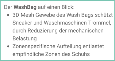 Der WashBag auf einen Blick: •	3D-Mesh Gewebe des Wash Bags schützt Sneaker und Waschmaschinen-Trommel, durch Reduzierung der mechanischen Belastung •	Zonenspezifische Aufteilung entlastet empfindliche Zonen des Schuhs