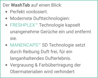 Der WashTab auf einen Blick: •	Perfekt vordosiert. •	Modernste Dufttechnologien: •	FRESHPLEX™ Technologie kapselt unangenehme Gerüche ein und entfernt sie. •	MANENCAPS™ SD Technologie setzt durch Reibung Duft frei, für ein langanhaltendes Dufterlebnis.  •	Vergrauung & Farbübertragung der Obermaterialien wird verhindert